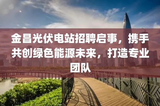 金昌光伏电站招聘启事，携手共创绿色能源未来，打造专业团队