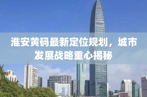 淮安黄码最新定位规划，城市发展战略重心揭秘