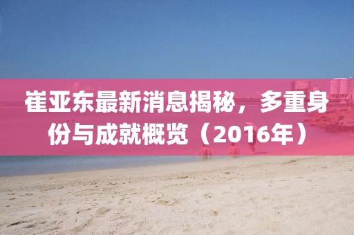 崔亚东最新消息揭秘，多重身份与成就概览（2016年）