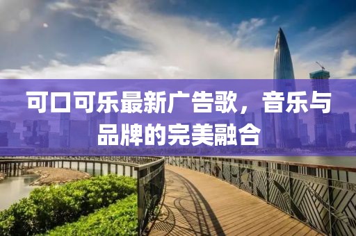 可口可乐最新广告歌，音乐与品牌的完美融合
