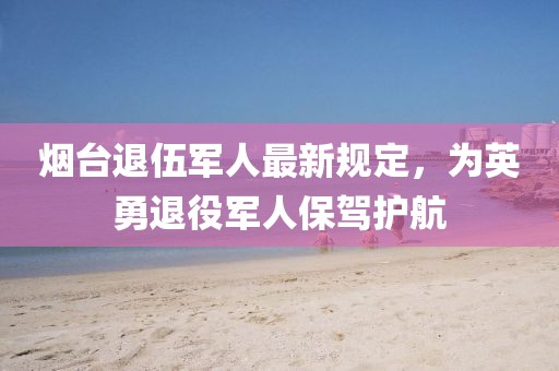 烟台退伍军人最新规定，为英勇退役军人保驾护航