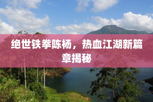 绝世铁拳陈杨，热血江湖新篇章揭秘