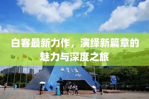 白客最新力作，演绎新篇章的魅力与深度之旅