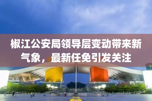 椒江公安局领导层变动带来新气象，最新任免引发关注