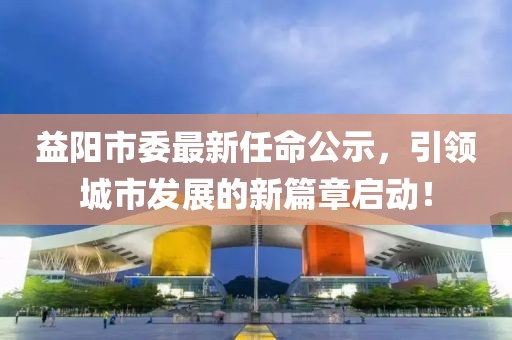 益阳市委最新任命公示，引领城市发展的新篇章启动！