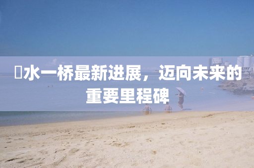涢水一桥最新进展，迈向未来的重要里程碑