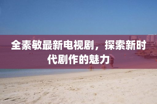 全素敏最新电视剧，探索新时代剧作的魅力