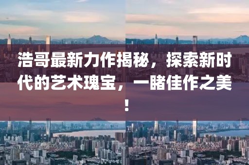 浩哥最新力作揭秘，探索新时代的艺术瑰宝，一睹佳作之美！