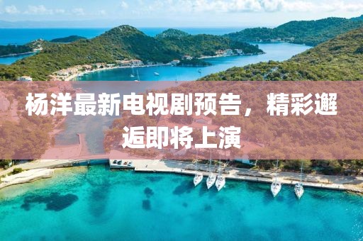 杨洋最新电视剧预告，精彩邂逅即将上演