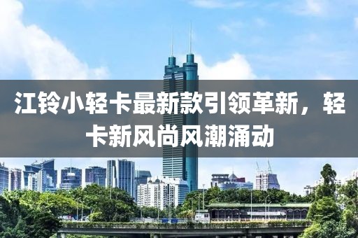 江铃小轻卡最新款引领革新，轻卡新风尚风潮涌动