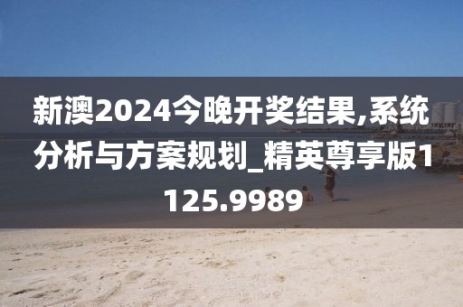 新澳2024今晚开奖结果,系统分析与方案规划_精英尊享版1125.9989