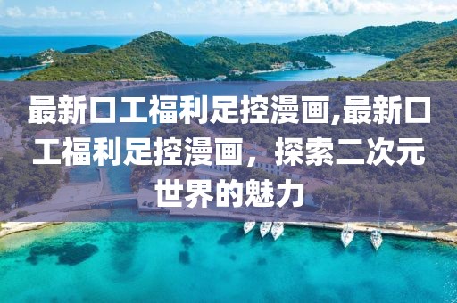 最新口工福利足控漫画,最新口工福利足控漫画，探索二次元世界的魅力