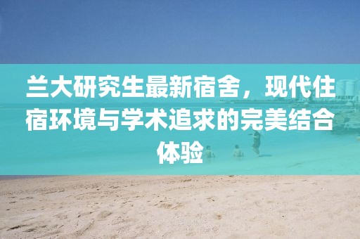 兰大研究生最新宿舍，现代住宿环境与学术追求的完美结合体验