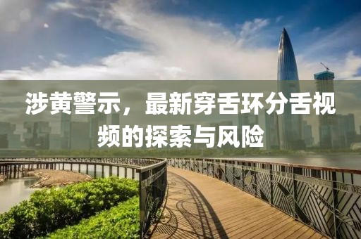 涉黄警示，最新穿舌环分舌视频的探索与风险