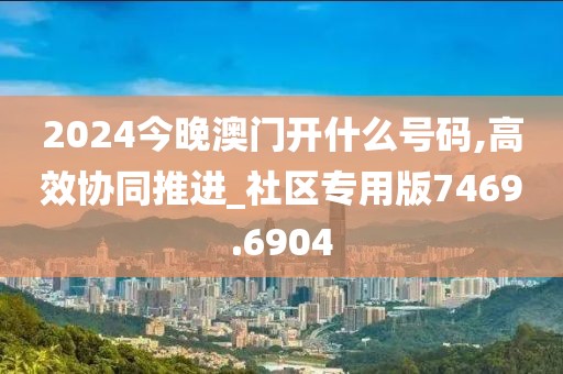 2024今晚澳门开什么号码,高效协同推进_社区专用版7469.6904