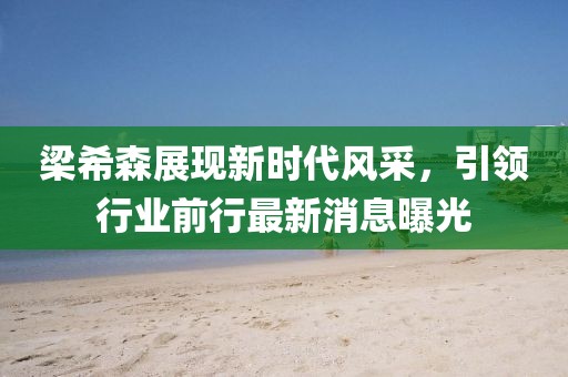 梁希森展现新时代风采，引领行业前行最新消息曝光