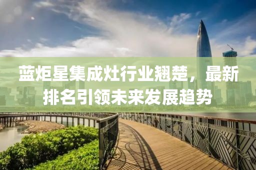 蓝炬星集成灶行业翘楚，最新排名引领未来发展趋势