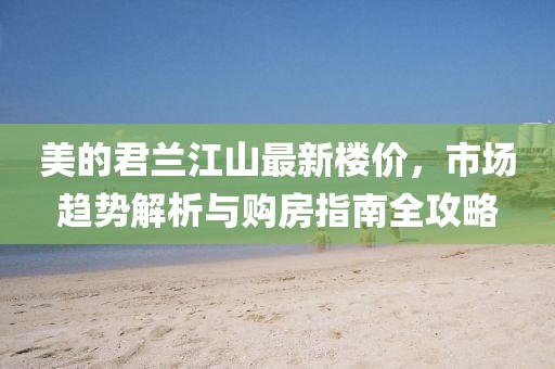 美的君兰江山最新楼价，市场趋势解析与购房指南全攻略