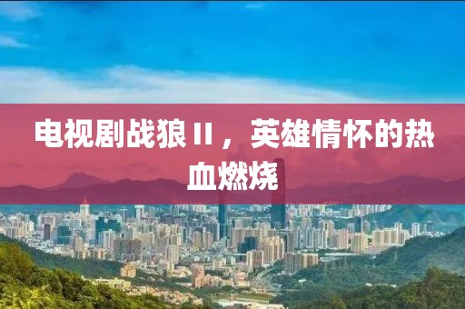 电视剧战狼Ⅱ，英雄情怀的热血燃烧
