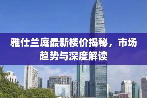 雅仕兰庭最新楼价揭秘，市场趋势与深度解读