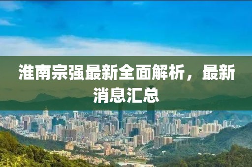 淮南宗强最新全面解析，最新消息汇总