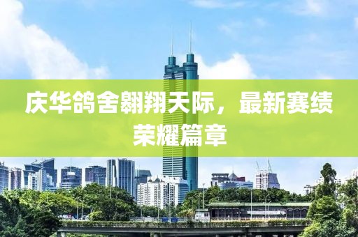 庆华鸽舍翱翔天际，最新赛绩荣耀篇章
