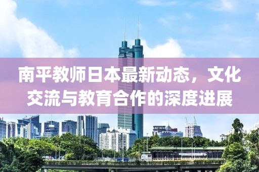 南平教师日本最新动态，文化交流与教育合作的深度进展