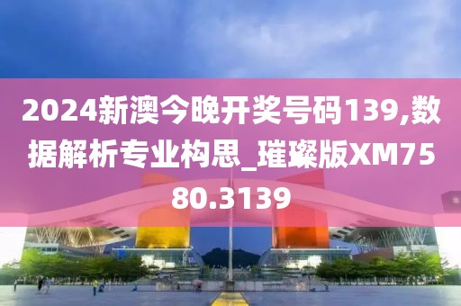 2024新澳今晚开奖号码139,数据解析专业构思_璀璨版XM7580.3139