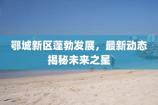 鄂城新区蓬勃发展，最新动态揭秘未来之星