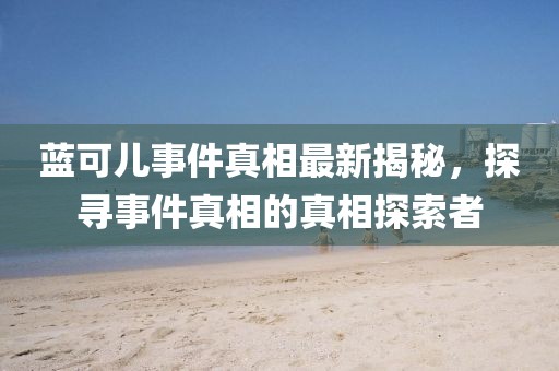 蓝可儿事件真相最新揭秘，探寻事件真相的真相探索者