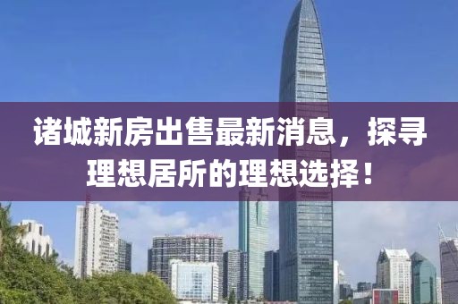 诸城新房出售最新消息，探寻理想居所的理想选择！