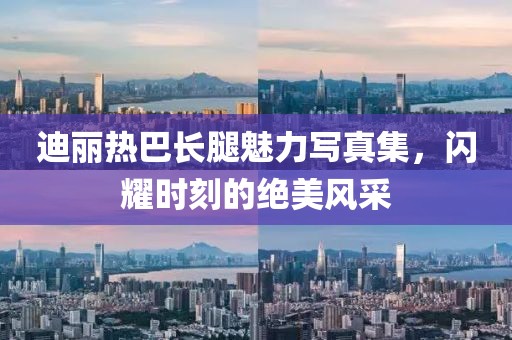 迪丽热巴长腿魅力写真集，闪耀时刻的绝美风采