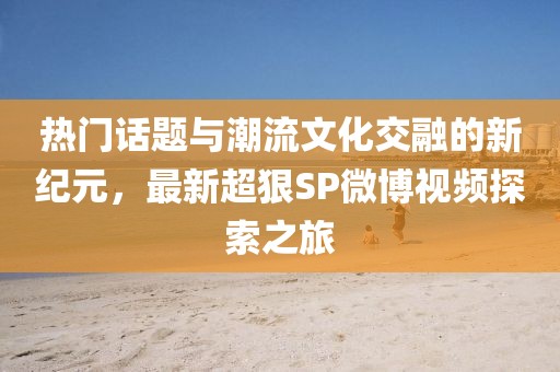 热门话题与潮流文化交融的新纪元，最新超狠SP微博视频探索之旅