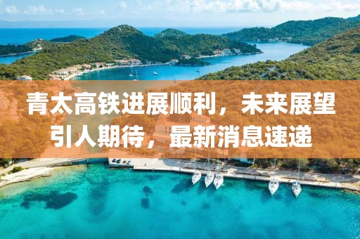 青太高铁进展顺利，未来展望引人期待，最新消息速递