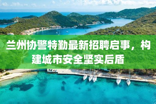 兰州协警特勤最新招聘启事，构建城市安全坚实后盾