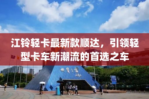 江铃轻卡最新款顺达，引领轻型卡车新潮流的首选之车