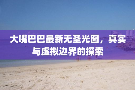 大嘴巴巴最新无圣光图，真实与虚拟边界的探索