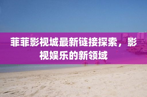 菲菲影视城最新链接探索，影视娱乐的新领域
