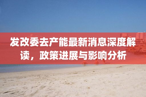 发改委去产能最新消息深度解读，政策进展与影响分析