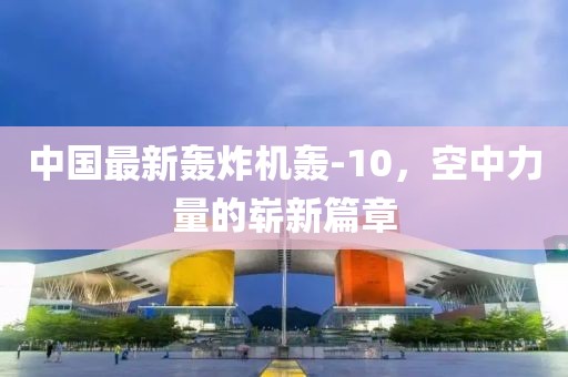 中国最新轰炸机轰-10，空中力量的崭新篇章