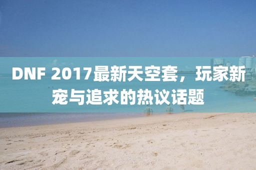 DNF 2017最新天空套，玩家新宠与追求的热议话题