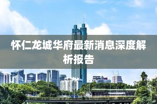 怀仁龙城华府最新消息深度解析报告