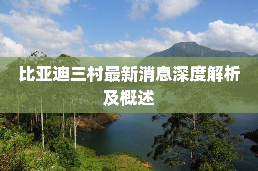 比亚迪三村最新消息深度解析及概述