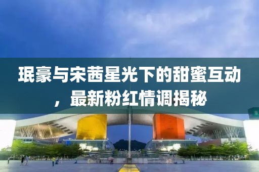 珉豪与宋茜星光下的甜蜜互动，最新粉红情调揭秘