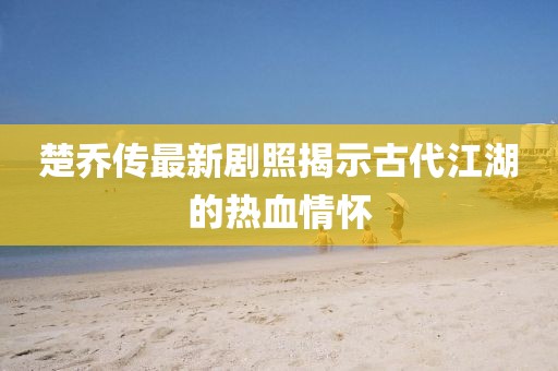 楚乔传最新剧照揭示古代江湖的热血情怀