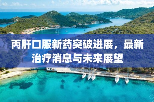 丙肝口服新药突破进展，最新治疗消息与未来展望