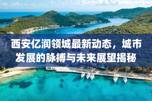 西安亿润领城最新动态，城市发展的脉搏与未来展望揭秘