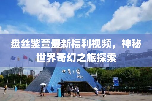 盘丝紫萱最新福利视频，神秘世界奇幻之旅探索