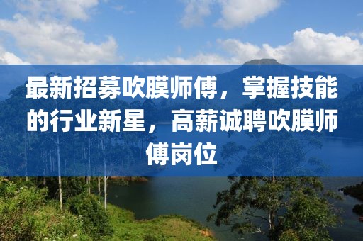 最新招募吹膜师傅，掌握技能的行业新星，高薪诚聘吹膜师傅岗位