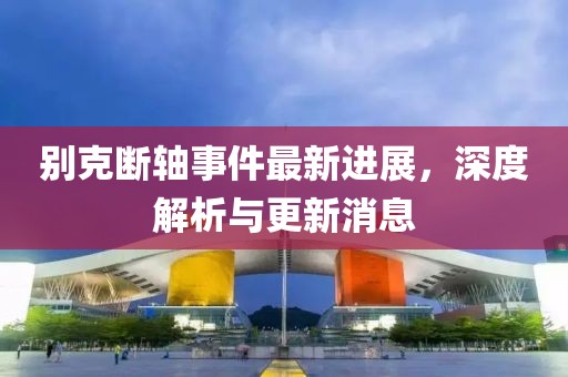 别克断轴事件最新进展，深度解析与更新消息